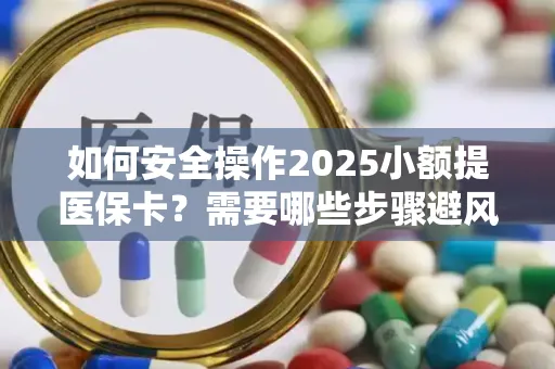如何安全操作2025小额提医保卡？需要哪些步骤避风险？
